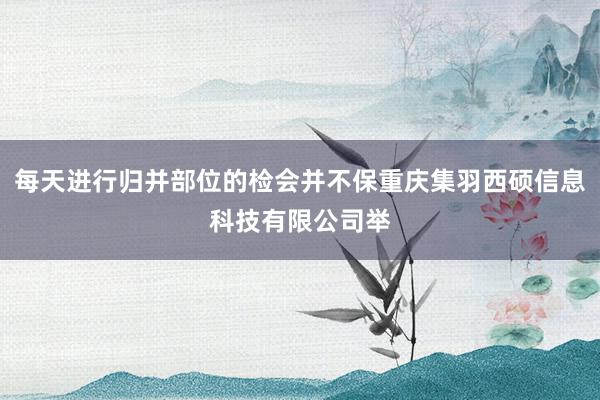 每天进行归并部位的检会并不保重庆集羽西硕信息科技有限公司举